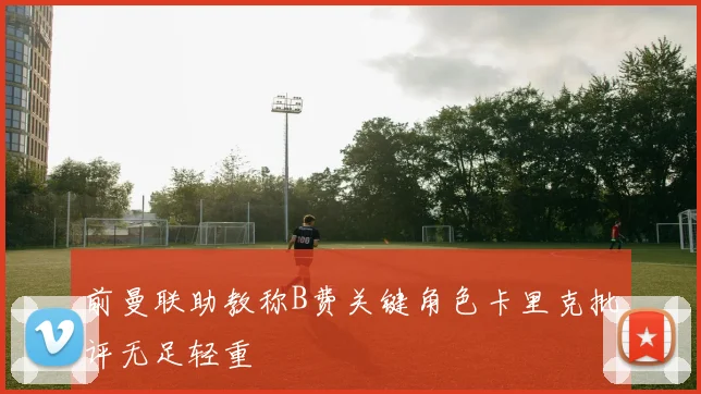 前曼联助教称B费关键角色卡里克批评无足轻重
