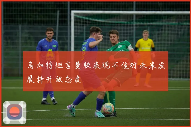 乌加特坦言曼联表现不佳对未来发展持开放态度