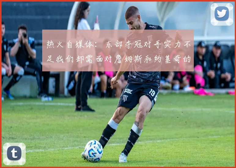 热火自媒体：东部夺冠对手实力不足我们却需面对詹姆斯和约基奇的挑战