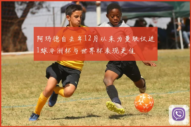 阿玛德自去年12月以来为曼联仅进1球非洲杯与世界杯表现更佳