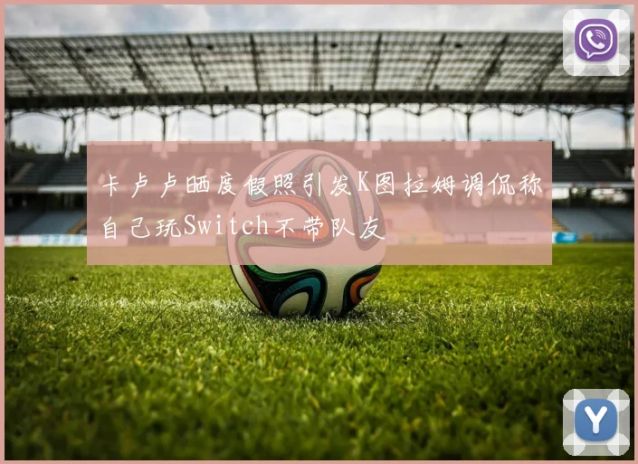 卡卢卢晒度假照引发K图拉姆调侃称自己玩Switch不带队友