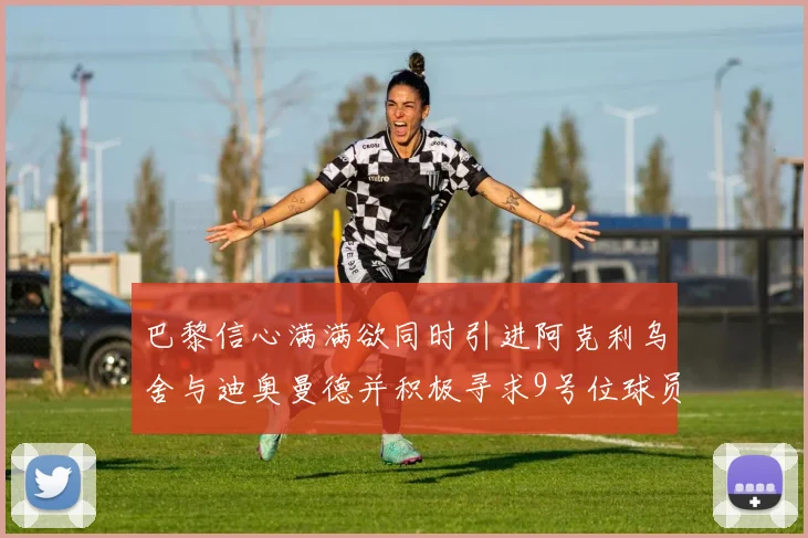 巴黎信心满满欲同时引进阿克利乌舍与迪奥曼德并积极寻求9号位球员