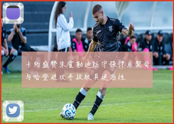 卡约盛赞朱霍勒迪防守强悍东契奇与哈登进攻手段极具迷惑性