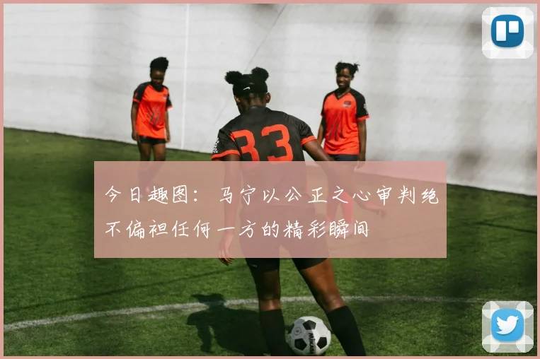 今日趣图：马宁以公正之心审判绝不偏袒任何一方的精彩瞬间