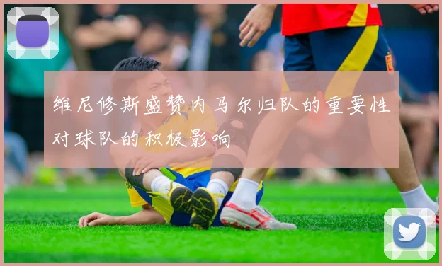 维尼修斯盛赞内马尔归队的重要性对球队的积极影响