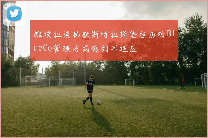 维埃拉谈执教斯特拉斯堡经历对BlueCo管理方式感到不适应