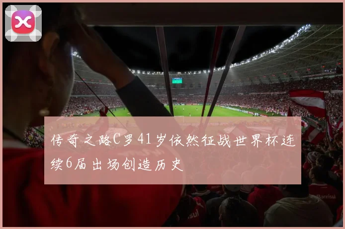 传奇之路C罗41岁依然征战世界杯连续6届出场创造历史
