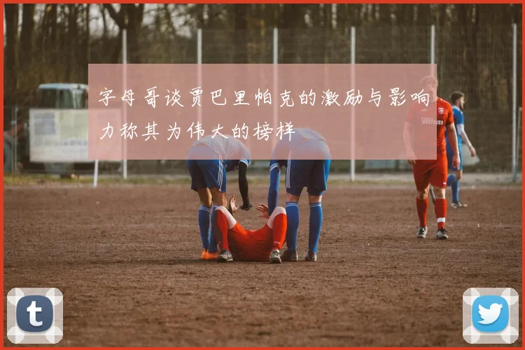 字母哥谈贾巴里帕克的激励与影响力称其为伟大的榜样