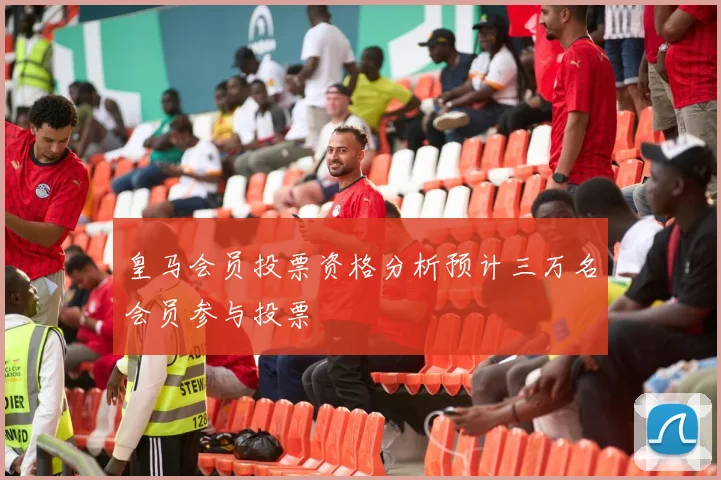 皇马会员投票资格分析预计三万名会员参与投票