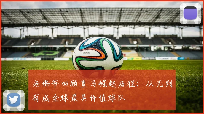 老佛爷回顾皇马崛起历程：从无到有成全球最具价值球队