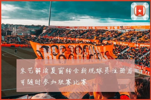 朱艺解读夏窗转会新规球员注册后可随时参加联赛比赛