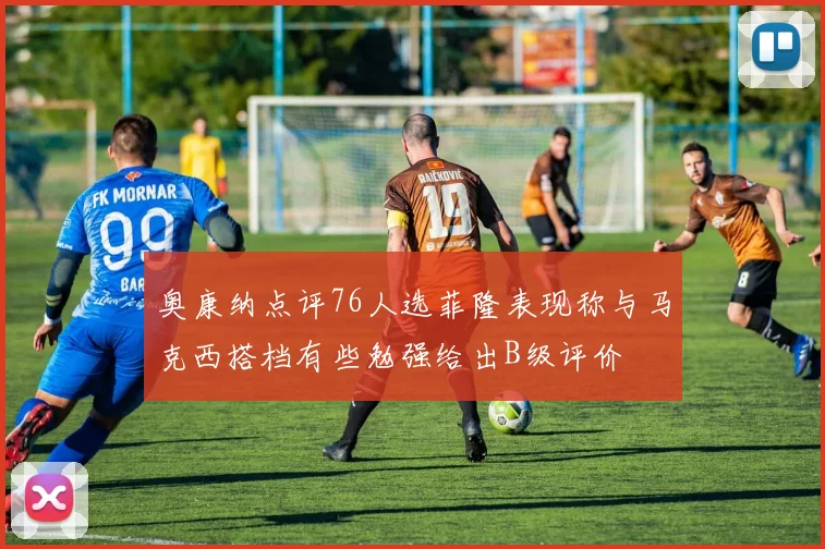 奥康纳点评76人选菲隆表现称与马克西搭档有些勉强给出B级评价